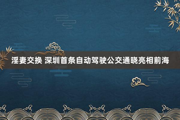 淫妻交换 深圳首条自动驾驶公交通晓亮相前海