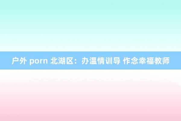 户外 porn 北湖区：办温情训导 作念幸福教师