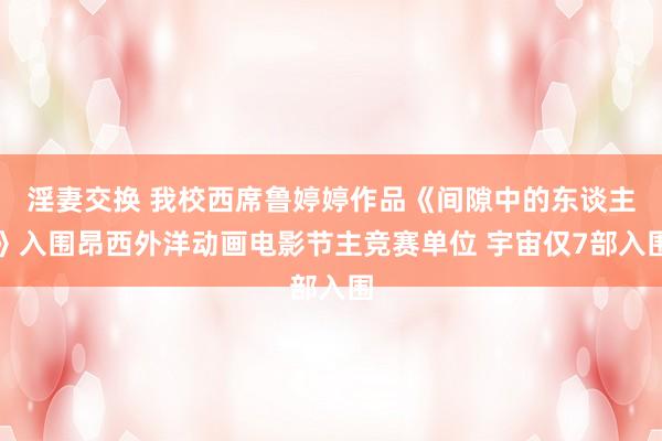 淫妻交换 我校西席鲁婷婷作品《间隙中的东谈主》入围昂西外洋动画电影节主竞赛单位 宇宙仅7部入围