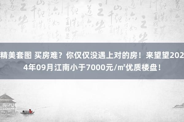 精美套图 买房难？你仅仅没遇上对的房！来望望2024年09月江南小于7000元/㎡优质楼盘！