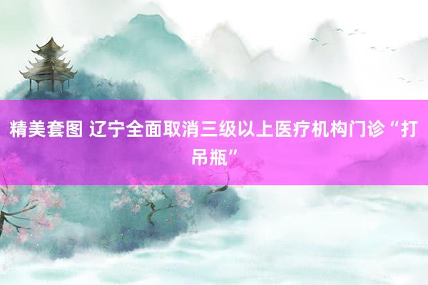 精美套图 辽宁全面取消三级以上医疗机构门诊“打吊瓶”
