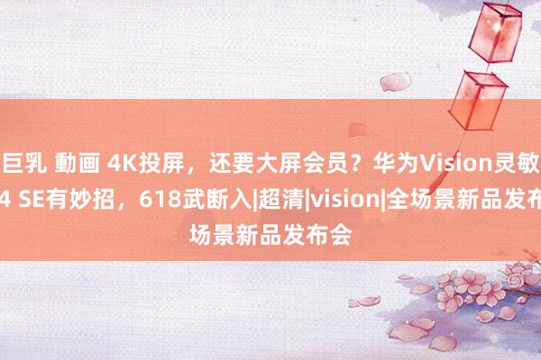 巨乳 動画 4K投屏，还要大屏会员？华为Vision灵敏屏 4 SE有妙招，618武断入|超清|vision|全场景新品发布会