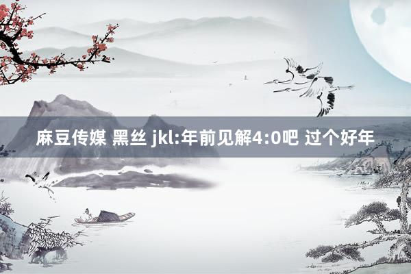 麻豆传媒 黑丝 jkl:年前见解4:0吧 过个好年