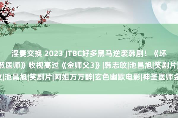 淫妻交换 2023 JTBC好多黑马逆袭韩剧！《坏姆妈》后势看涨，《车贞淑医师》收视高过《金师父3》|韩志旼|池昌旭|笑剧片|阿姐万万醉|玄色幽默电影|神圣医师金师父3