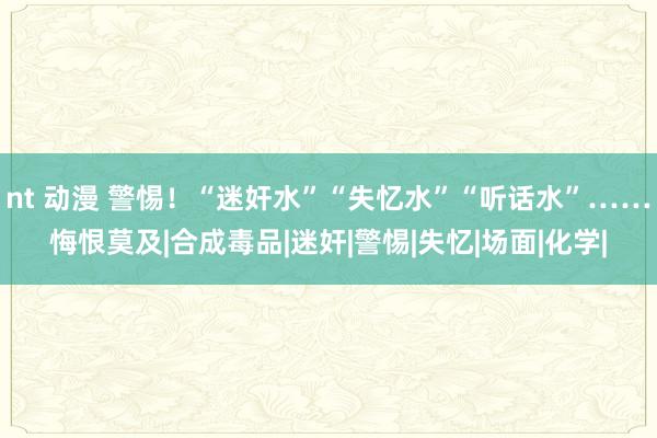 nt 动漫 警惕!“迷奸水”“失忆水”“听话水”……悔恨莫及|合成毒品|迷奸|警惕|失忆|场面|化学|