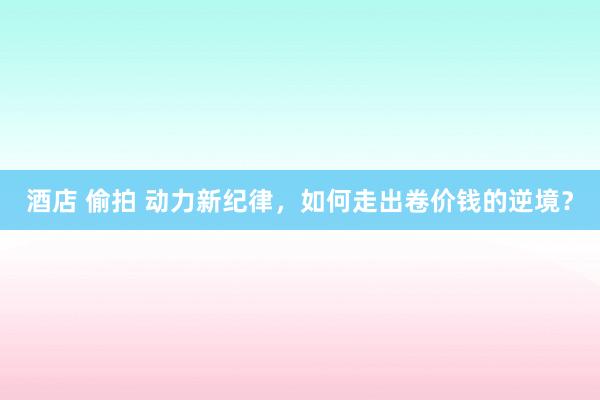 酒店 偷拍 动力新纪律，如何走出卷价钱的逆境？