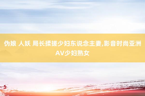 伪娘 人妖 局长揉搓少妇东说念主妻，影音时尚亚洲AV少妇熟女