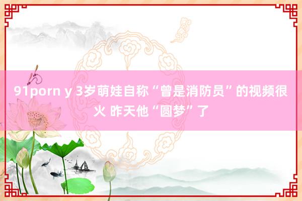 91porn y 3岁萌娃自称“曾是消防员”的视频很火 昨天他“圆梦”了