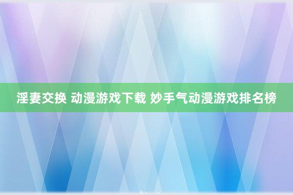 淫妻交换 动漫游戏下载 妙手气动漫游戏排名榜