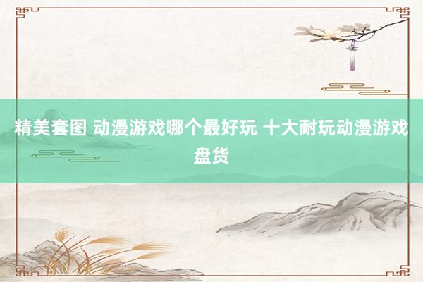 精美套图 动漫游戏哪个最好玩 十大耐玩动漫游戏盘货