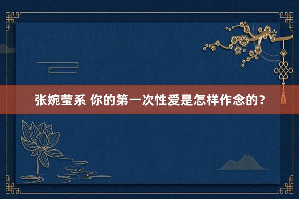 张婉莹系 你的第一次性爱是怎样作念的？