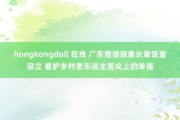 hongkongdoll 在线 广东捏续探索长辈饭堂设立 看护乡村老东谈主舌尖上的幸福