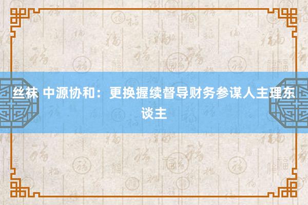 丝袜 中源协和：更换握续督导财务参谋人主理东谈主