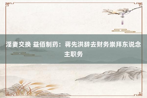 淫妻交换 益佰制药：蒋先洪辞去财务崇拜东说念主职务