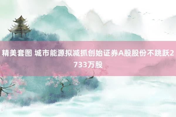 精美套图 城市能源拟减抓创始证券A股股份不跳跃2733万股