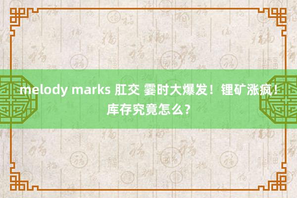 melody marks 肛交 霎时大爆发！锂矿涨疯！库存究竟怎么？