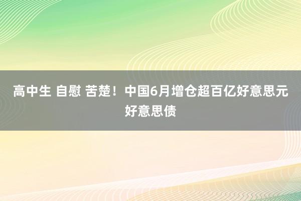 高中生 自慰 苦楚！中国6月增仓超百亿好意思元好意思债
