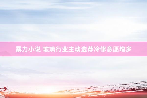 暴力小说 玻璃行业主动遴荐冷修意愿增多