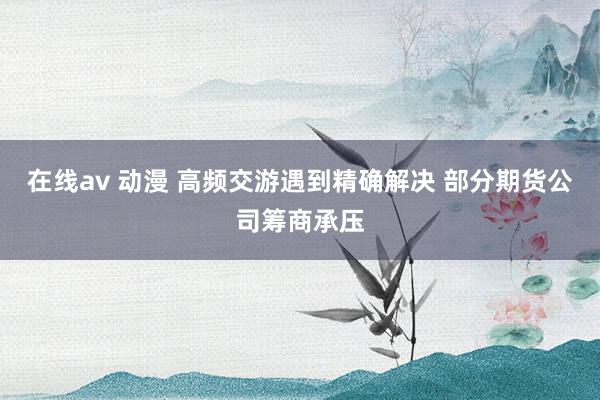 在线av 动漫 高频交游遇到精确解决 部分期货公司筹商承压