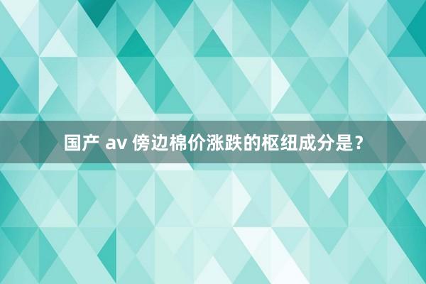 国产 av 傍边棉价涨跌的枢纽成分是？