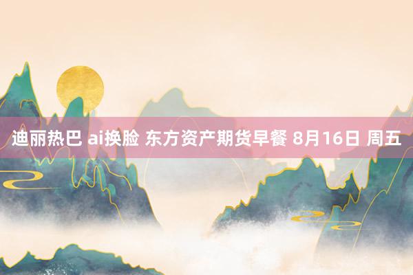 迪丽热巴 ai换脸 东方资产期货早餐 8月16日 周五