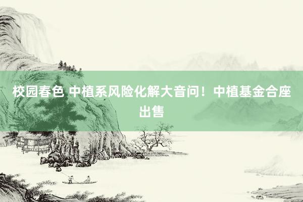 校园春色 中植系风险化解大音问！中植基金合座出售