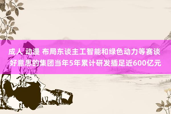 成人 动漫 布局东谈主工智能和绿色动力等赛谈 好意思的集团当年5年累计研发插足近600亿元