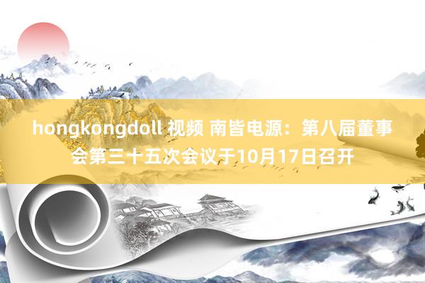 hongkongdoll 视频 南皆电源：第八届董事会第三十五次会议于10月17日召开