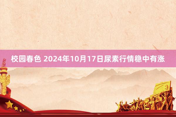 校园春色 2024年10月17日尿素行情稳中有涨