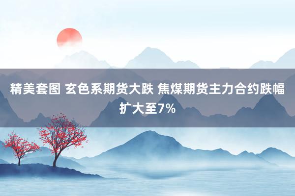 精美套图 玄色系期货大跌 焦煤期货主力合约跌幅扩大至7%