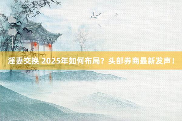 淫妻交换 2025年如何布局？头部券商最新发声！