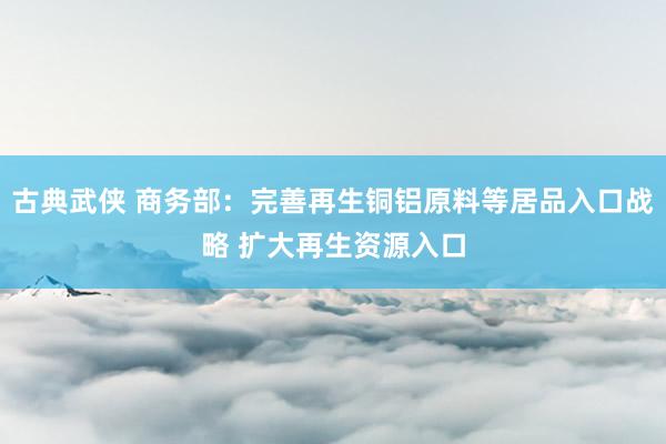 古典武侠 商务部：完善再生铜铝原料等居品入口战略 扩大再生资源入口