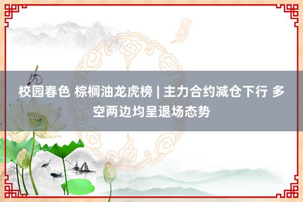 校园春色 棕榈油龙虎榜 | 主力合约减仓下行 多空两边均呈退场态势