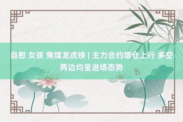 自慰 女孩 焦煤龙虎榜 | 主力合约增仓上行 多空两边均呈进场态势