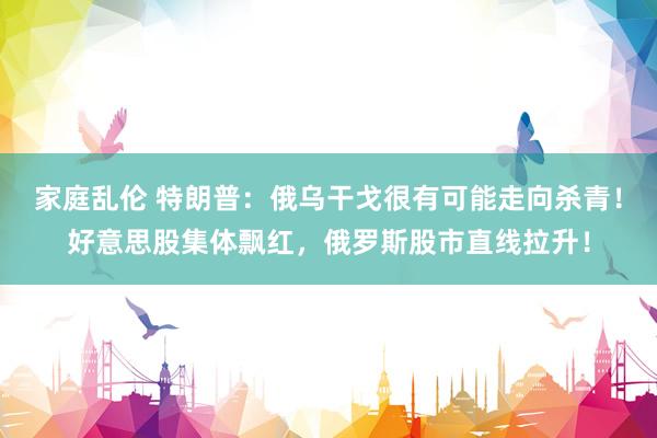 家庭乱伦 特朗普：俄乌干戈很有可能走向杀青！好意思股集体飘红，俄罗斯股市直线拉升！