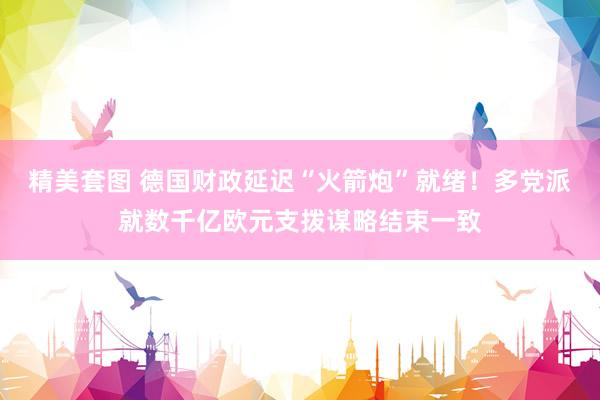 精美套图 德国财政延迟“火箭炮”就绪！多党派就数千亿欧元支拨谋略结束一致