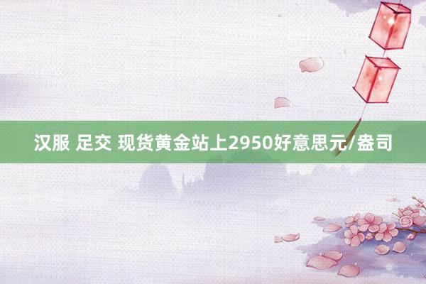 汉服 足交 现货黄金站上2950好意思元/盎司