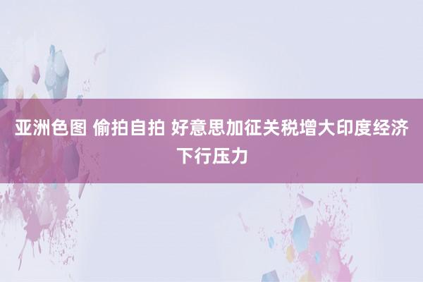 亚洲色图 偷拍自拍 好意思加征关税增大印度经济下行压力