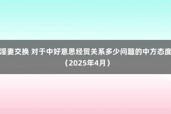 淫妻交换 对于中好意思经贸关系多少问题的中方态度（2025年4月）