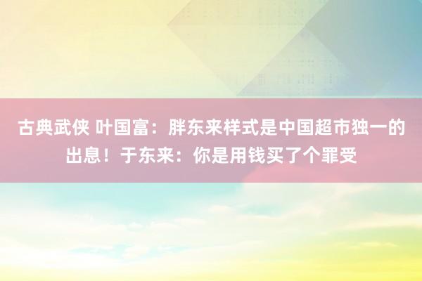 古典武侠 叶国富：胖东来样式是中国超市独一的出息！于东来：你是用钱买了个罪受