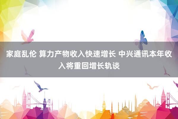 家庭乱伦 算力产物收入快速增长 中兴通讯本年收入将重回增长轨谈
