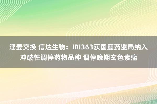 淫妻交换 信达生物：IBI363获国度药监局纳入冲破性调停药物品种 调停晚期玄色素瘤